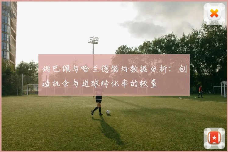 姆巴佩与哈兰德场均数据分析：创造机会与进球转化率的较量