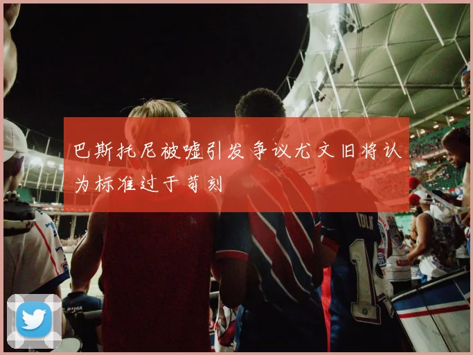 巴斯托尼被嘘引发争议尤文旧将认为标准过于苛刻