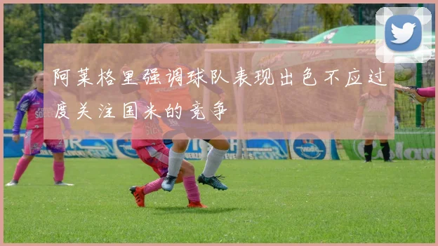 阿莱格里强调球队表现出色不应过度关注国米的竞争