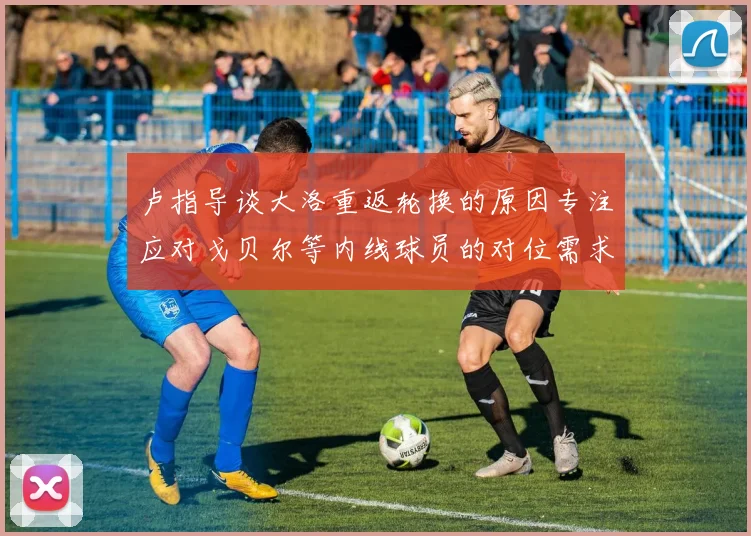 卢指导谈大洛重返轮换的原因专注应对戈贝尔等内线球员的对位需求调整