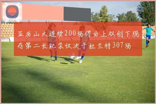 亚历山大连续200场得分上双创下现存第二长纪录仅次于杜兰特307场