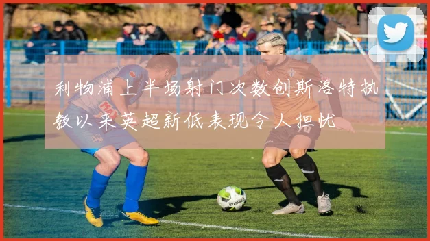 利物浦上半场射门次数创斯洛特执教以来英超新低表现令人担忧