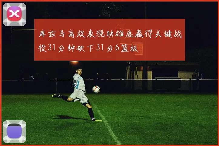 库兹马高效表现助雄鹿赢得关键战役31分钟砍下31分6篮板