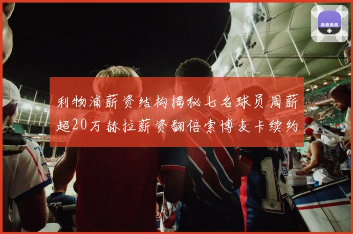 利物浦薪资结构揭秘七名球员周薪超20万赫拉薪资翻倍索博麦卡续约待定