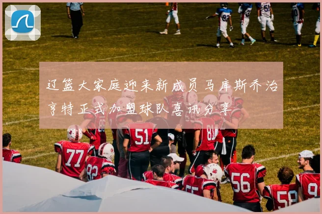 辽篮大家庭迎来新成员马库斯乔治亨特正式加盟球队喜讯分享