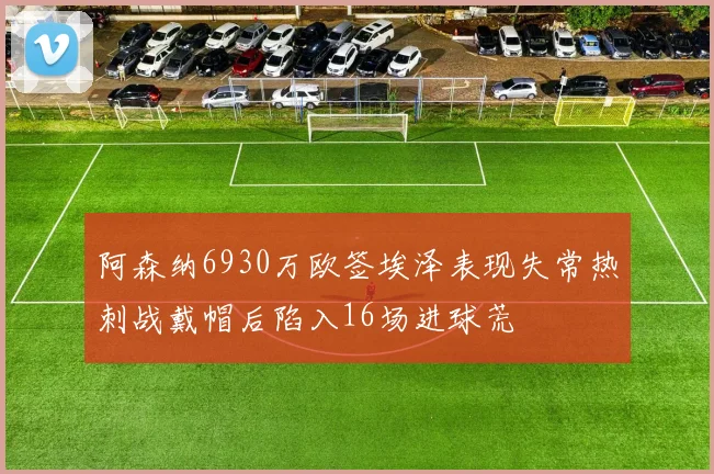阿森纳6930万欧签埃泽表现失常热刺战戴帽后陷入16场进球荒