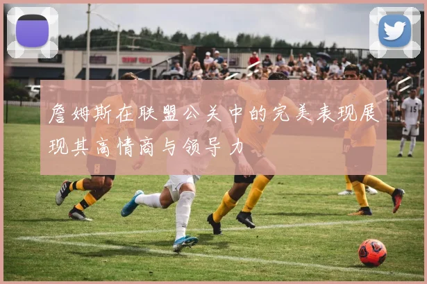 詹姆斯在联盟公关中的完美表现展现其高情商与领导力