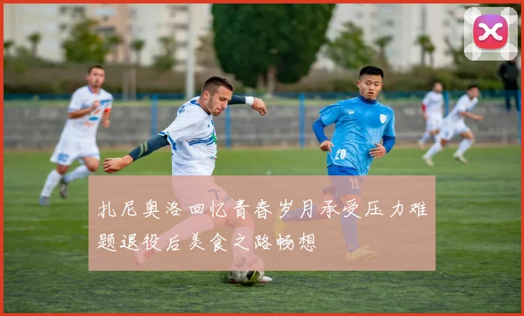 扎尼奥洛回忆青春岁月承受压力难题退役后美食之路畅想