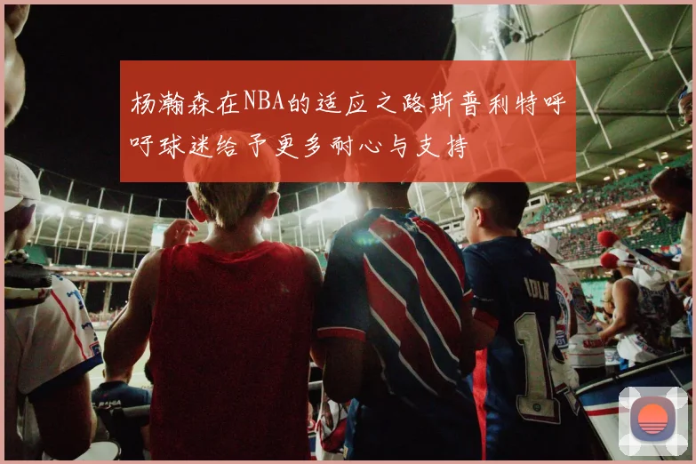 杨瀚森在NBA的适应之路斯普利特呼吁球迷给予更多耐心与支持