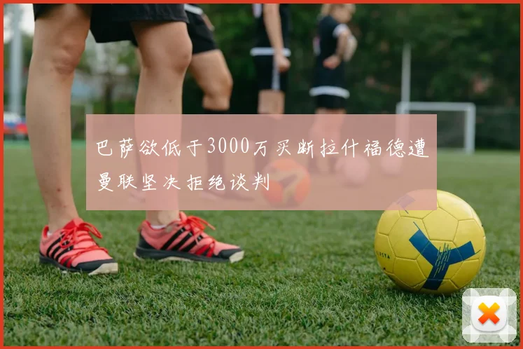 巴萨欲低于3000万买断拉什福德遭曼联坚决拒绝谈判