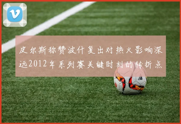 皮尔斯称赞波什复出对热火影响深远2012年系列赛关键时刻的转折点
