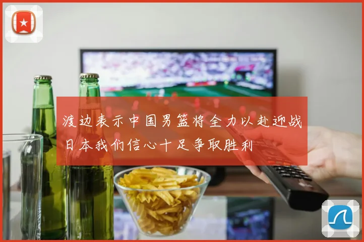 渡边表示中国男篮将全力以赴迎战日本我们信心十足争取胜利