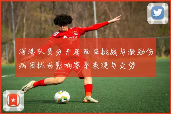 海港队负分开局面临挑战与激励伤病困扰或影响赛季表现与走势