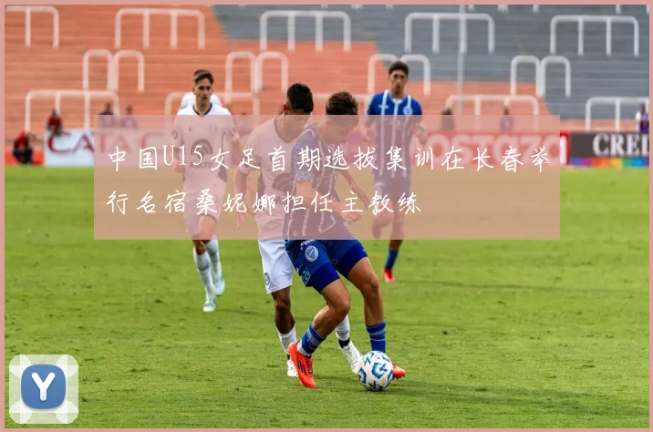 中国U15女足首期选拔集训在长春举行名宿桑妮娜担任主教练