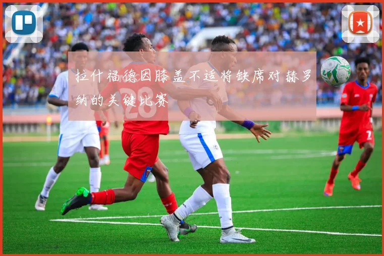 拉什福德因膝盖不适将缺席对赫罗纳的关键比赛