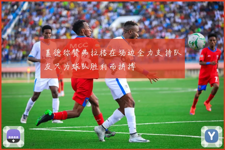 基德称赞弗拉格在场边全力支持队友只为球队胜利而拼搏