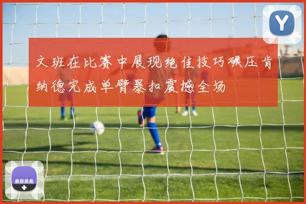 文班在比赛中展现绝佳技巧碾压肯纳德完成单臂暴扣震撼全场