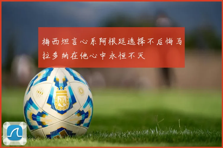 梅西坦言心系阿根廷选择不后悔马拉多纳在他心中永恒不灭