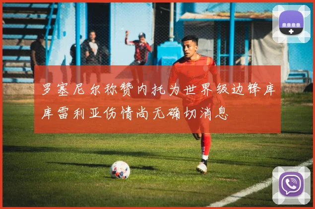 罗塞尼尔称赞内托为世界级边锋库库雷利亚伤情尚无确切消息