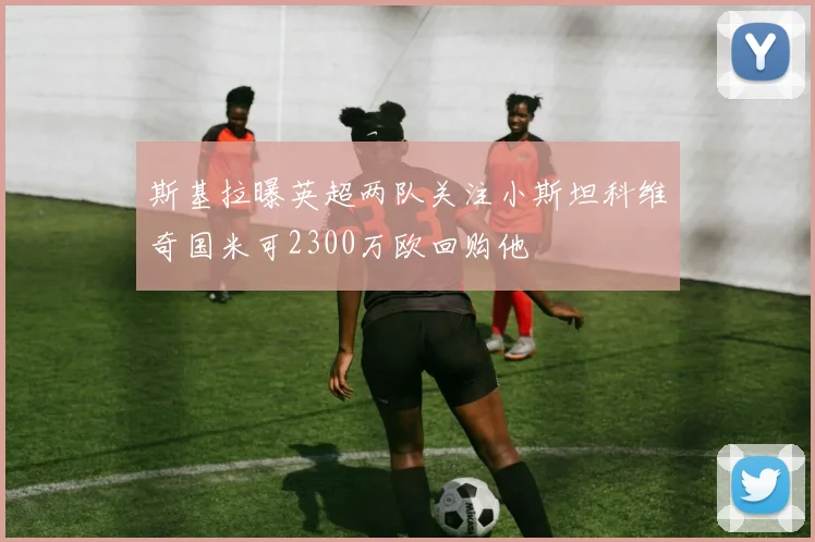 斯基拉曝英超两队关注小斯坦科维奇国米可2300万欧回购他