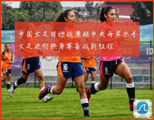 中国女足将迎战澳超中央海岸水手女足进行热身赛备战新征程