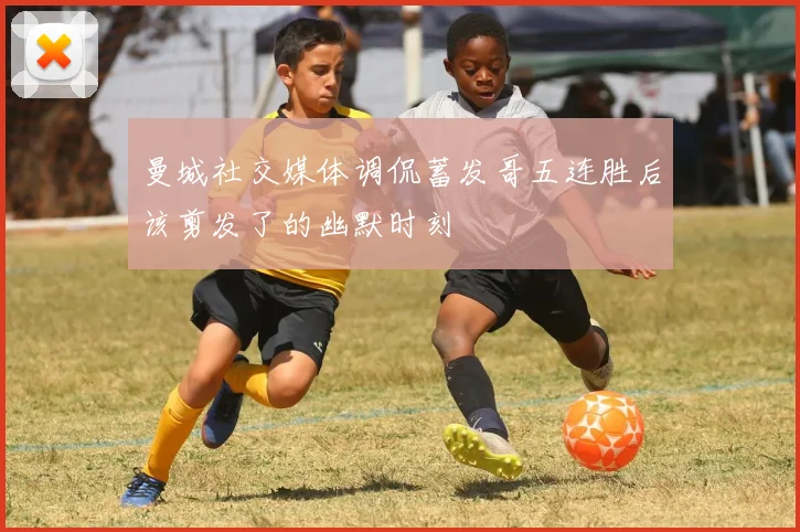 曼城社交媒体调侃蓄发哥五连胜后该剪发了的幽默时刻