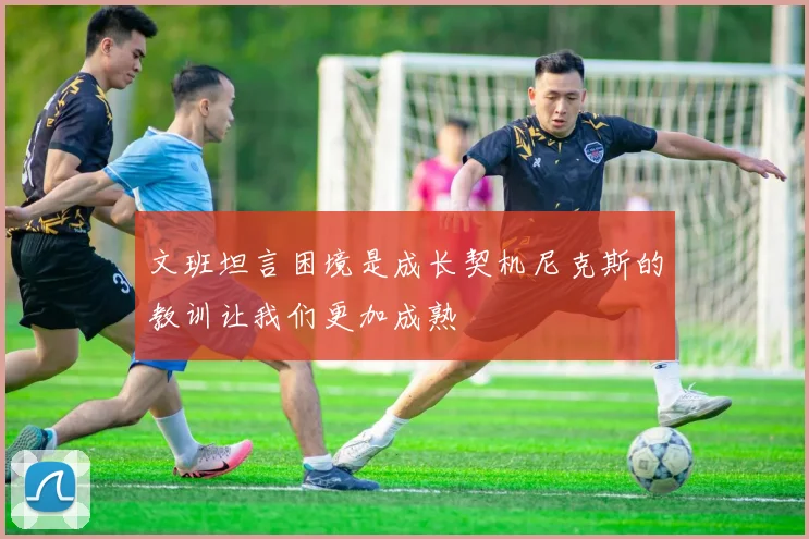 文班坦言困境是成长契机尼克斯的教训让我们更加成熟